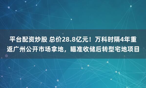 平台配资炒股 总价28.8亿元！万科时隔4年重返广州公开市场拿地，瞄准收储后转型宅地项目