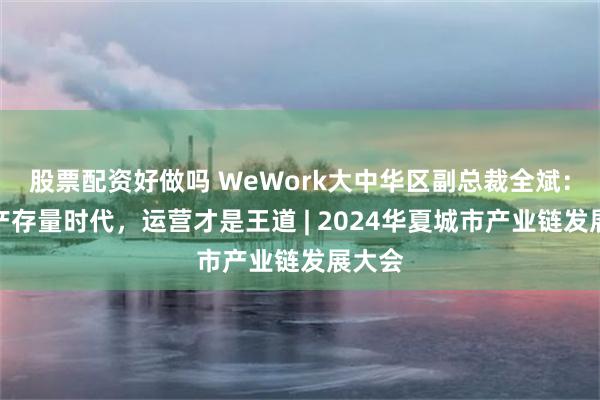 股票配资好做吗 WeWork大中华区副总裁全斌：房地产存量时代，运营才是王道 | 2024华夏城市产业链发展大会