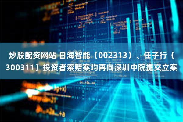 炒股配资网站 日海智能（002313）、任子行（300311）投资者索赔案均再向深圳中院提交立案