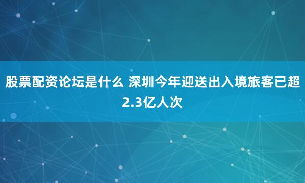 股票配资论坛是什么 深圳今年迎送出入境旅客已超2.3亿人次