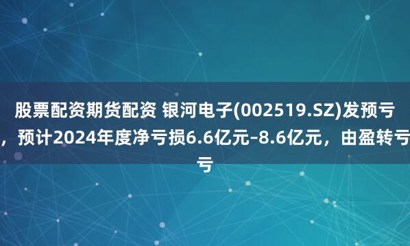 股票配资期货配资 银河电子(002519.SZ)发预亏，预计2024年度净亏损6.6亿元–8.6亿元，由盈转亏