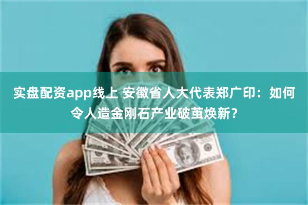 实盘配资app线上 安徽省人大代表郑广印：如何令人造金刚石产业破茧焕新？