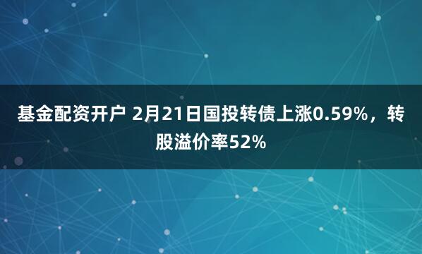 基金配资开户 2月21日国投转债上涨0.59%，转股溢价率52%