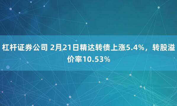 杠杆证券公司 2月21日精达转债上涨5.4%，转股溢价率10.53%