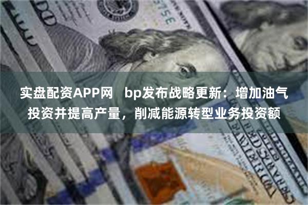 实盘配资APP网   bp发布战略更新：增加油气投资并提高产量，削减能源转型业务投资额