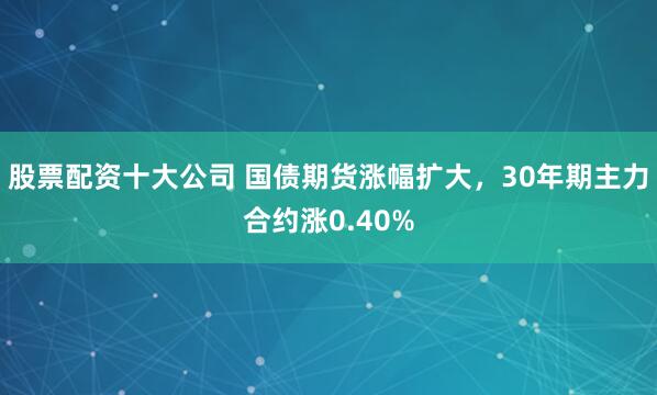 股票配资十大公司 国债期货涨幅扩大，30年期主力合约涨0.40%