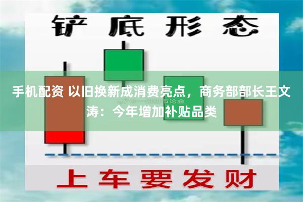 手机配资 以旧换新成消费亮点，商务部部长王文涛：今年增加补贴品类