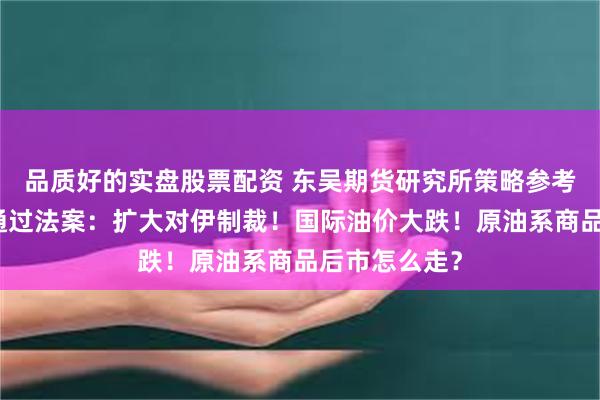 品质好的实盘股票配资 东吴期货研究所策略参考｜美众议院通过法案：扩大对伊制裁！国际油价大跌！原油系商品后市怎么走？