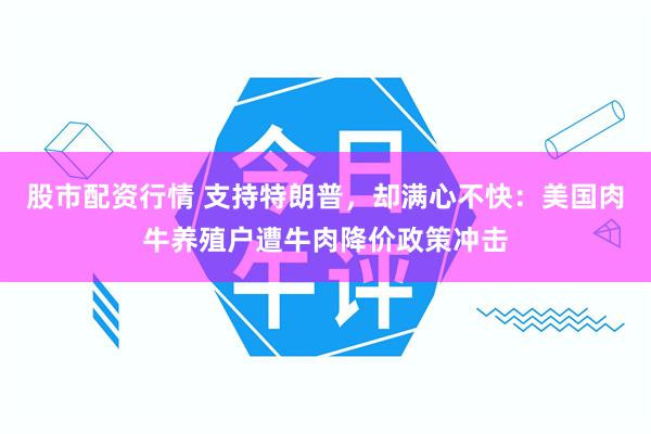 股市配资行情 支持特朗普，却满心不快：美国肉牛养殖户遭牛肉降价政策冲击